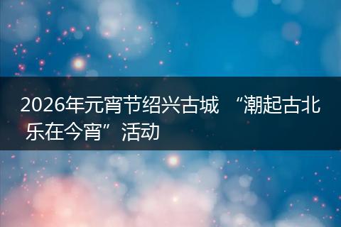 2026年元宵节绍兴古城 “潮起古北 乐在今宵”活动
