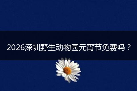 2026深圳野生动物园元宵节免费吗？