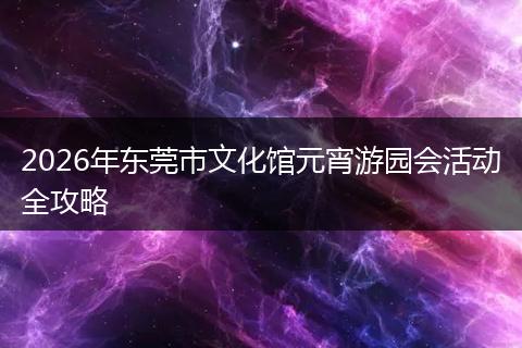 2026年东莞市文化馆元宵游园会活动全攻略