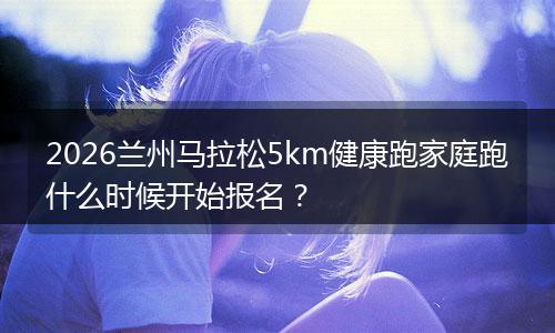 2026兰州马拉松5km健康跑家庭跑什么时候开始报名？