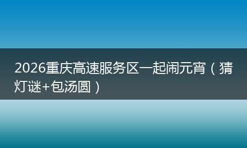 2026重庆高速服务区一起闹元宵（猜灯谜+包汤圆）
