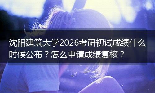 沈阳建筑大学2026考研初试成绩什么时候公布？怎么申请成绩复核？