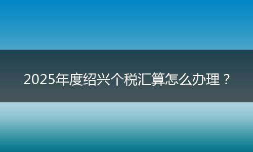 2025年度绍兴个税汇算怎么办理？