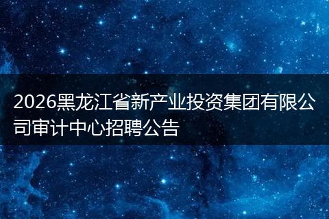2026黑龙江省新产业投资集团有限公司审计中心招聘公告