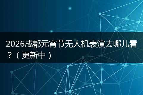 2026成都元宵节无人机表演去哪儿看？（更新中）