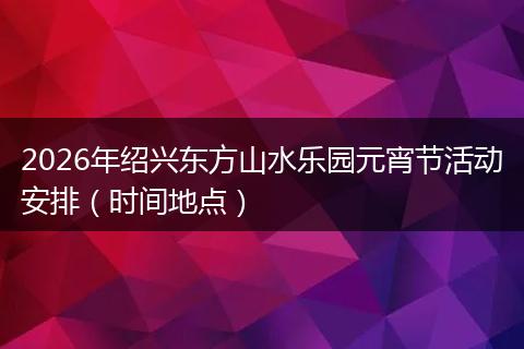 2026年绍兴东方山水乐园元宵节活动安排（时间地点）