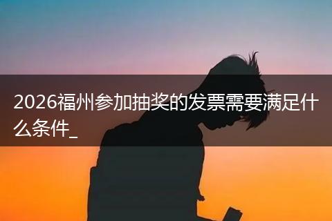 2026福州参加抽奖的发票需要满足什么条件_