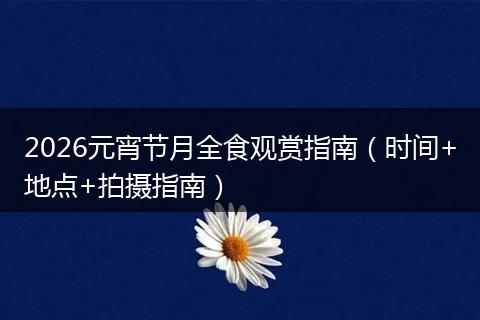 2026元宵节月全食观赏指南（时间+地点+拍摄指南）