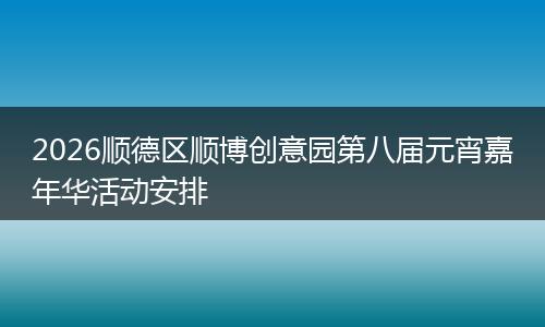 2026顺德区顺博创意园第八届元宵嘉年华活动安排