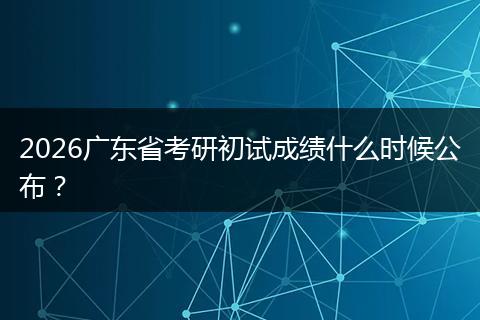 2026广东省考研初试成绩什么时候公布？