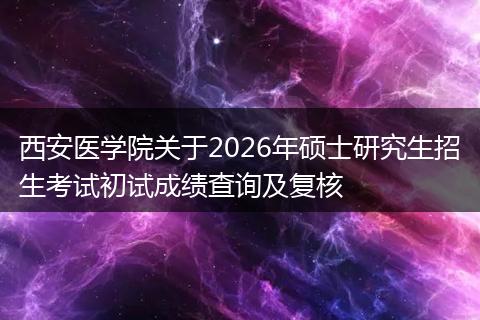 西安医学院关于2026年硕士研究生招生考试初试成绩查询及复核