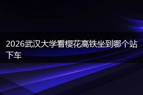 2026武汉大学看樱花高铁坐到哪个站下车