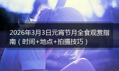 2026年3月3日元宵节月全食观赏指南（时间+地点+拍摄技巧）