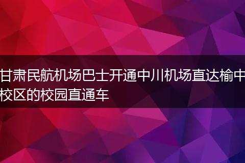 甘肃民航机场巴士开通中川机场直达榆中校区的校园直通车