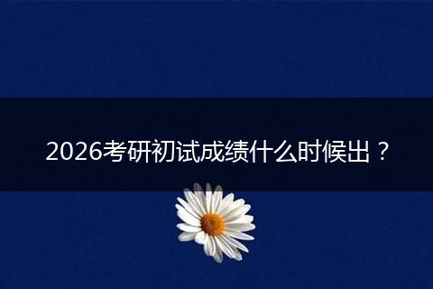 2026考研初试成绩什么时候出？
