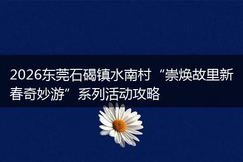 2026东莞石碣镇水南村“崇焕故里新春奇妙游”系列活动攻略
