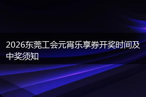 2026东莞工会元宵乐享券开奖时间及中奖须知