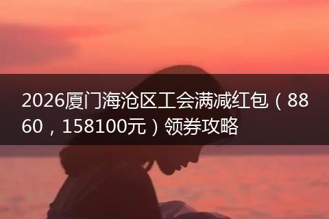 2026厦门海沧区工会满减红包（8860，158100元）领券攻略