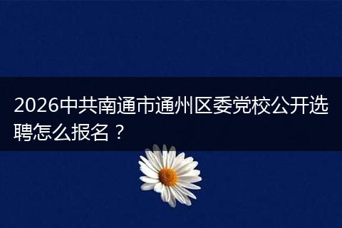2026中共南通市通州区委党校公开选聘怎么报名？