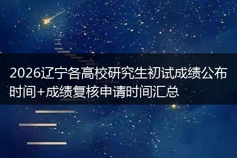 2026辽宁各高校研究生初试成绩公布时间+成绩复核申请时间汇总