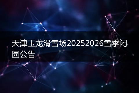 天津玉龙滑雪场20252026雪季闭园公告