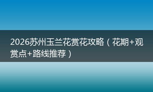 2026苏州玉兰花赏花攻略（花期+观赏点+路线推荐）
