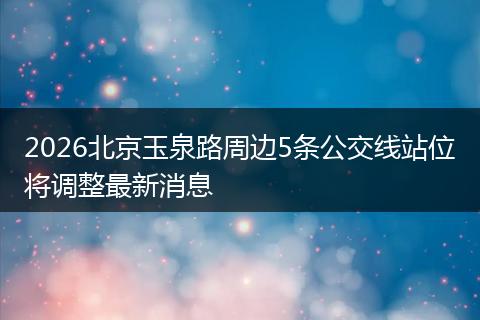 2026北京玉泉路周边5条公交线站位将调整最新消息