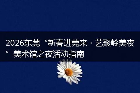 2026东莞“新春进莞来・艺聚岭美夜”美术馆之夜活动指南