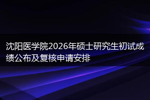 沈阳医学院2026年硕士研究生初试成绩公布及复核申请安排