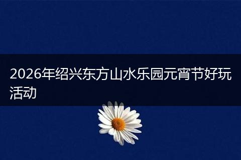 2026年绍兴东方山水乐园元宵节好玩活动