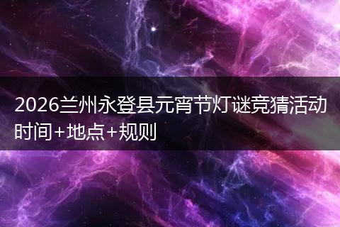 2026兰州永登县元宵节灯谜竞猜活动时间+地点+规则