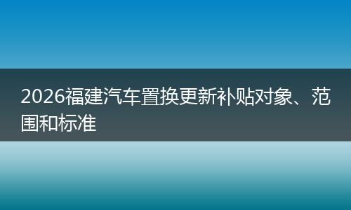 2026福建汽车置换更新补贴对象、范围和标准