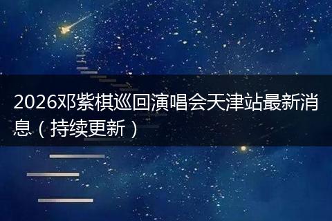 2026邓紫棋巡回演唱会天津站最新消息（持续更新）