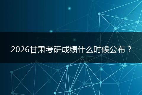 2026甘肃考研成绩什么时候公布？