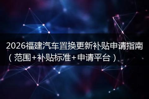 2026福建汽车置换更新补贴申请指南（范围+补贴标准+申请平台）