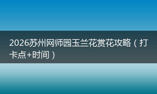 2026苏州网师园玉兰花赏花攻略（打卡点+时间）