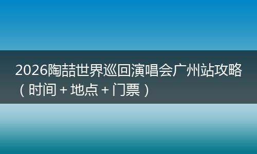 2026陶喆世界巡回演唱会广州站攻略（时间＋地点＋门票）