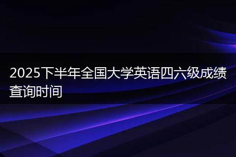 2025下半年全国大学英语四六级成绩查询时间