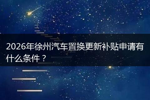 2026年徐州汽车置换更新补贴申请有什么条件？
