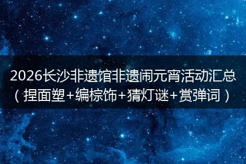 2026长沙非遗馆非遗闹元宵活动汇总（捏面塑+编棕饰+猜灯谜+赏弹词）