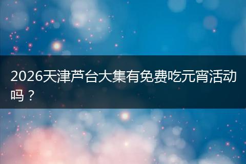 2026天津芦台大集有免费吃元宵活动吗？