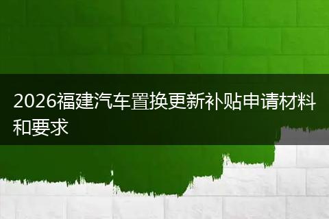 2026福建汽车置换更新补贴申请材料和要求