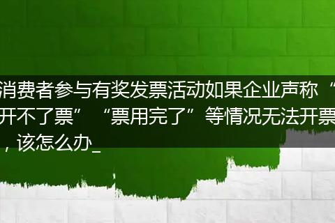 消费者参与有奖发票活动如果企业声称“开不了票”“票用完了”等情况无法开票，该怎么办_
