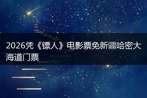 2026凭《镖人》电影票免新疆哈密大海道门票