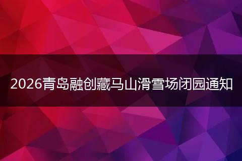 2026青岛融创藏马山滑雪场闭园通知