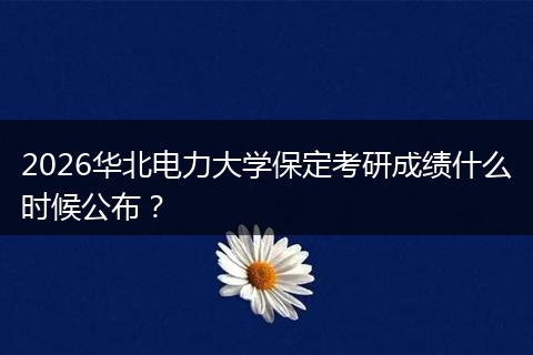 2026华北电力大学保定考研成绩什么时候公布？