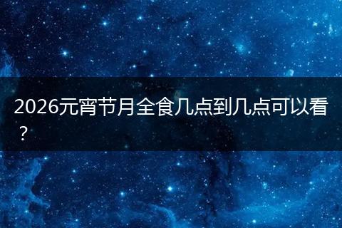 2026元宵节月全食几点到几点可以看？