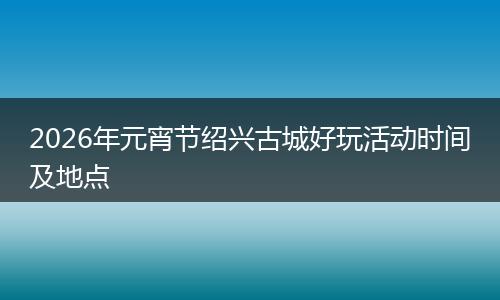 2026年元宵节绍兴古城好玩活动时间及地点