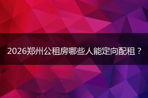 2026郑州公租房哪些人能定向配租？
