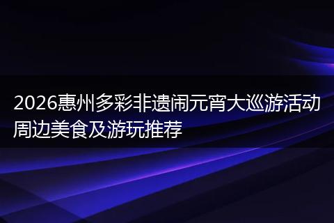 2026惠州多彩非遗闹元宵大巡游活动周边美食及游玩推荐